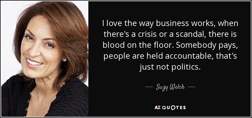 I love the way business works, when there's a crisis or a scandal, there is blood on the floor. Somebody pays, people are held accountable, that's just not politics. - Suzy Welch