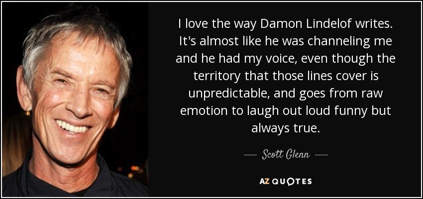 I love the way Damon Lindelof writes. It's almost like he was channeling me and he had my voice, even though the territory that those lines cover is unpredictable, and goes from raw emotion to laugh out loud funny but always true. - Scott Glenn