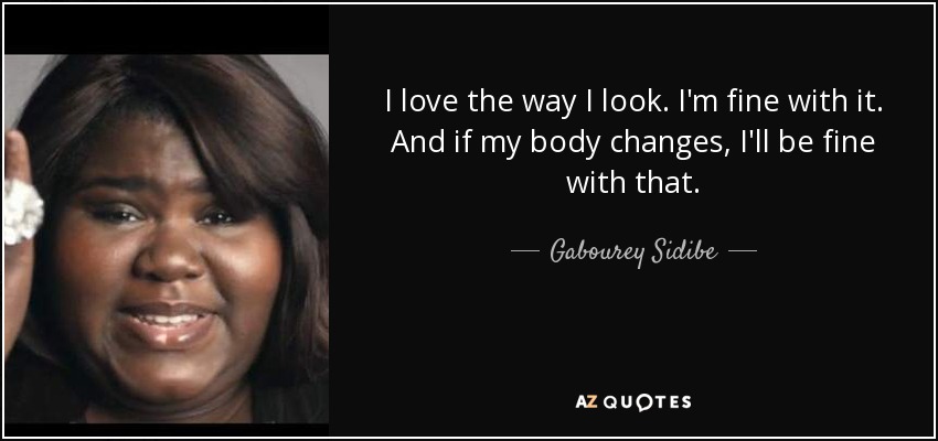 I love the way I look. I'm fine with it. And if my body changes, I'll be fine with that. - Gabourey Sidibe