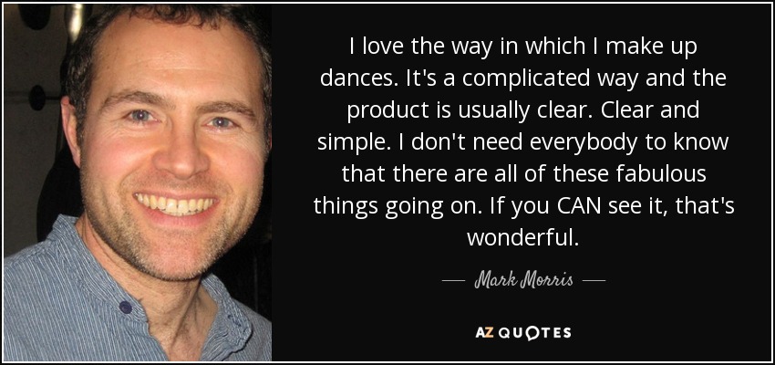 I love the way in which I make up dances. It's a complicated way and the product is usually clear. Clear and simple. I don't need everybody to know that there are all of these fabulous things going on. If you CAN see it, that's wonderful. - Mark Morris