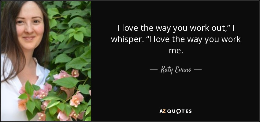 I love the way you work out,” I whisper. “I love the way you work me. - Katy Evans