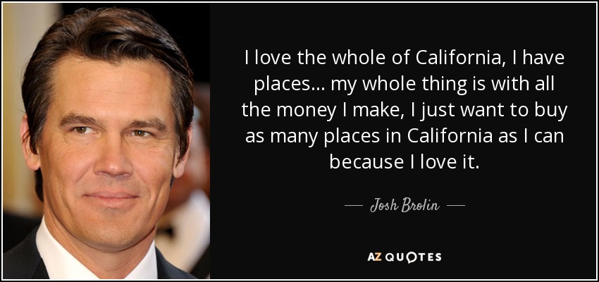 I love the whole of California, I have places... my whole thing is with all the money I make, I just want to buy as many places in California as I can because I love it. - Josh Brolin