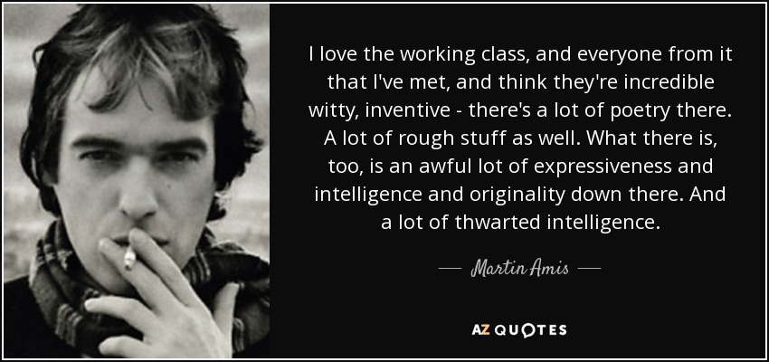 I love the working class, and everyone from it that I've met, and think they're incredible witty, inventive - there's a lot of poetry there. A lot of rough stuff as well. What there is, too, is an awful lot of expressiveness and intelligence and originality down there. And a lot of thwarted intelligence. - Martin Amis