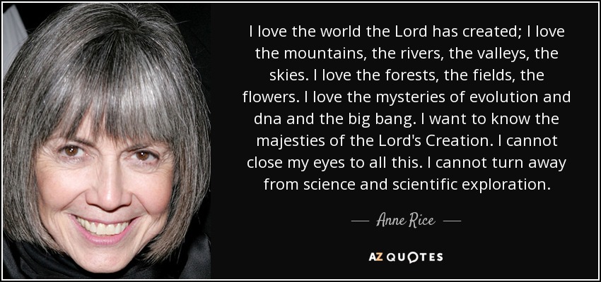 I love the world the Lord has created; I love the mountains, the rivers, the valleys, the skies. I love the forests, the fields, the flowers. I love the mysteries of evolution and dna and the big bang. I want to know the majesties of the Lord's Creation. I cannot close my eyes to all this. I cannot turn away from science and scientific exploration. - Anne Rice