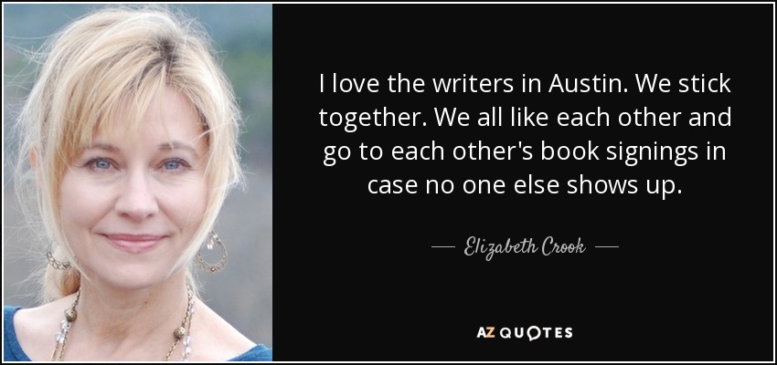 I love the writers in Austin. We stick together. We all like each other and go to each other's book signings in case no one else shows up. - Elizabeth Crook