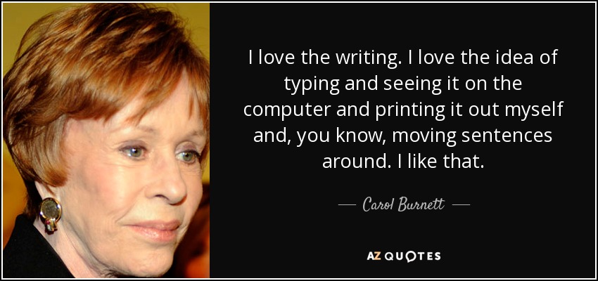 I love the writing. I love the idea of typing and seeing it on the computer and printing it out myself and, you know, moving sentences around. I like that. - Carol Burnett