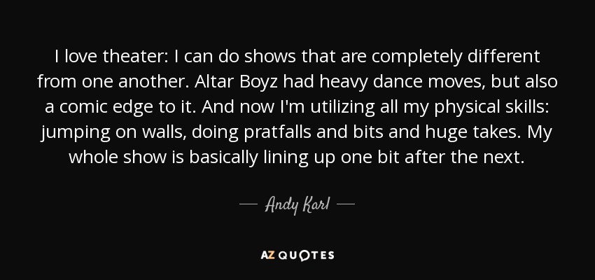 I love theater: I can do shows that are completely different from one another. Altar Boyz had heavy dance moves, but also a comic edge to it. And now I'm utilizing all my physical skills: jumping on walls, doing pratfalls and bits and huge takes. My whole show is basically lining up one bit after the next. - Andy Karl