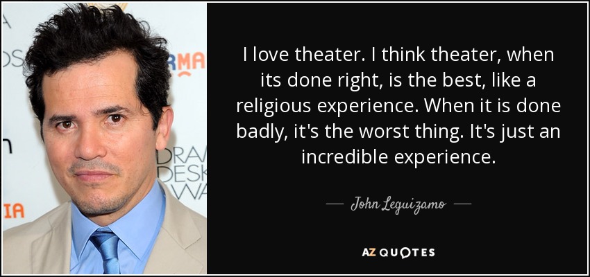 I love theater. I think theater, when its done right, is the best, like a religious experience. When it is done badly, it's the worst thing. It's just an incredible experience. - John Leguizamo