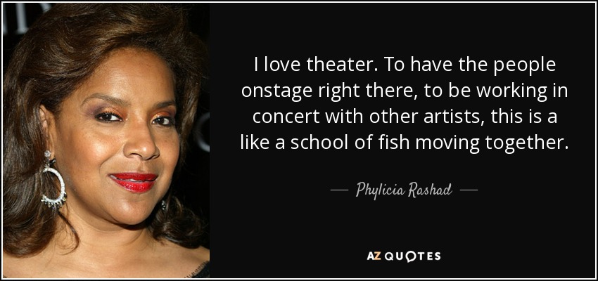 I love theater. To have the people onstage right there, to be working in concert with other artists, this is a like a school of fish moving together. - Phylicia Rashad