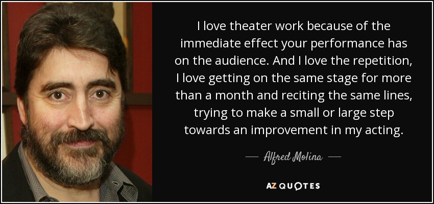 I love theater work because of the immediate effect your performance has on the audience. And I love the repetition, I love getting on the same stage for more than a month and reciting the same lines, trying to make a small or large step towards an improvement in my acting. - Alfred Molina