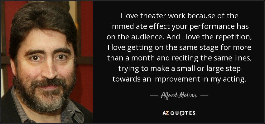 I love theater work because of the immediate effect your performance has on the audience. And I love the repetition, I love getting on the same stage for more than a month and reciting the same lines, trying to make a small or large step towards an improvement in my acting. - Alfred Molina