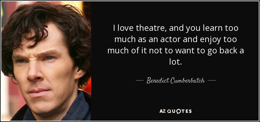 I love theatre, and you learn too much as an actor and enjoy too much of it not to want to go back a lot. - Benedict Cumberbatch