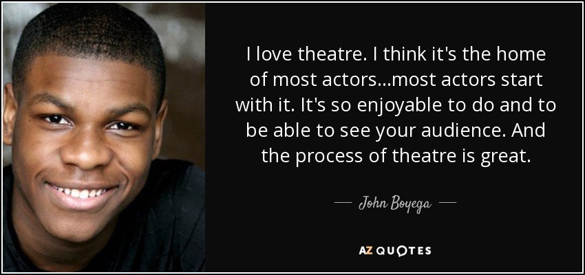 I love theatre. I think it's the home of most actors...most actors start with it. It's so enjoyable to do and to be able to see your audience. And the process of theatre is great. - John Boyega