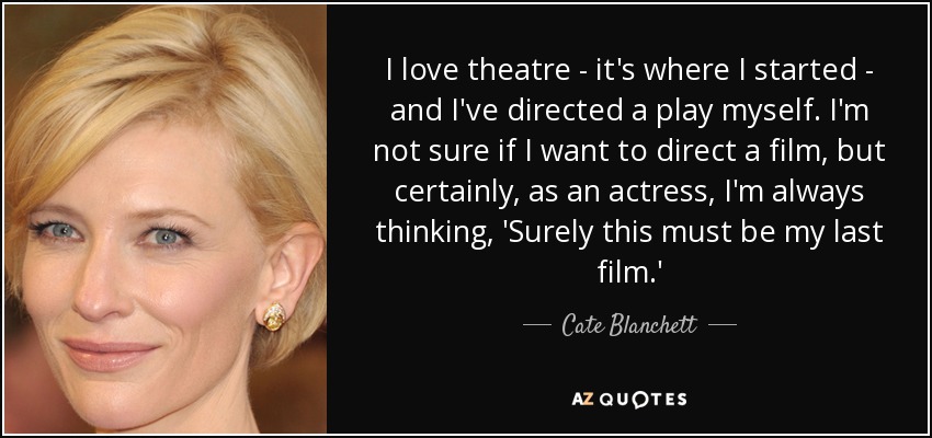 I love theatre - it's where I started - and I've directed a play myself. I'm not sure if I want to direct a film, but certainly, as an actress, I'm always thinking, 'Surely this must be my last film.' - Cate Blanchett