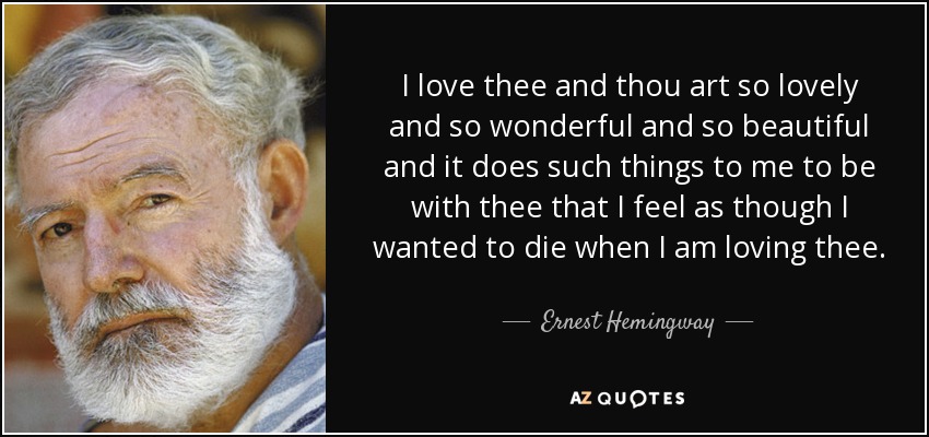 I love thee and thou art so lovely and so wonderful and so beautiful and it does such things to me to be with thee that I feel as though I wanted to die when I am loving thee. - Ernest Hemingway