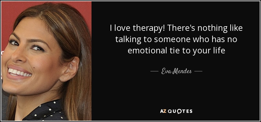 I love therapy! There's nothing like talking to someone who has no emotional tie to your life - Eva Mendes