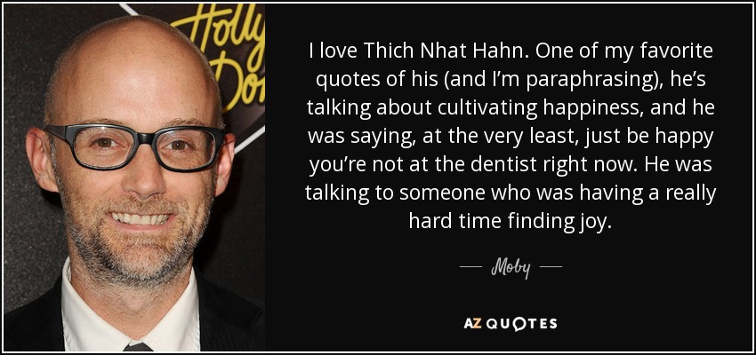 I love Thich Nhat Hahn. One of my favorite quotes of his (and I’m paraphrasing), he’s talking about cultivating happiness, and he was saying, at the very least, just be happy you’re not at the dentist right now. He was talking to someone who was having a really hard time finding joy. - Moby