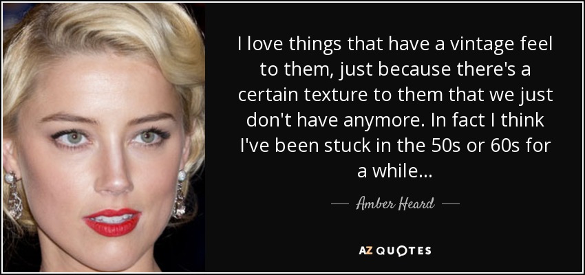 I love things that have a vintage feel to them, just because there's a certain texture to them that we just don't have anymore. In fact I think I've been stuck in the 50s or 60s for a while... - Amber Heard