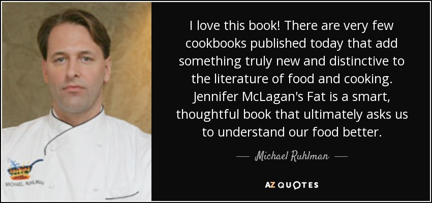 I love this book! There are very few cookbooks published today that add something truly new and distinctive to the literature of food and cooking. Jennifer McLagan's Fat is a smart, thoughtful book that ultimately asks us to understand our food better. - Michael Ruhlman