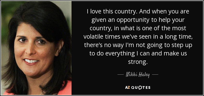 I love this country. And when you are given an opportunity to help your country, in what is one of the most volatile times we've seen in a long time, there's no way I'm not going to step up to do everything I can and make us strong. - Nikki Haley