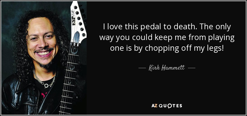 I love this pedal to death. The only way you could keep me from playing one is by chopping off my legs! - Kirk Hammett