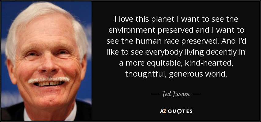 I love this planet I want to see the environment preserved and I want to see the human race preserved. And I'd like to see everybody living decently in a more equitable, kind-hearted, thoughtful, generous world. - Ted Turner