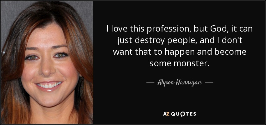 I love this profession, but God, it can just destroy people, and I don't want that to happen and become some monster. - Alyson Hannigan