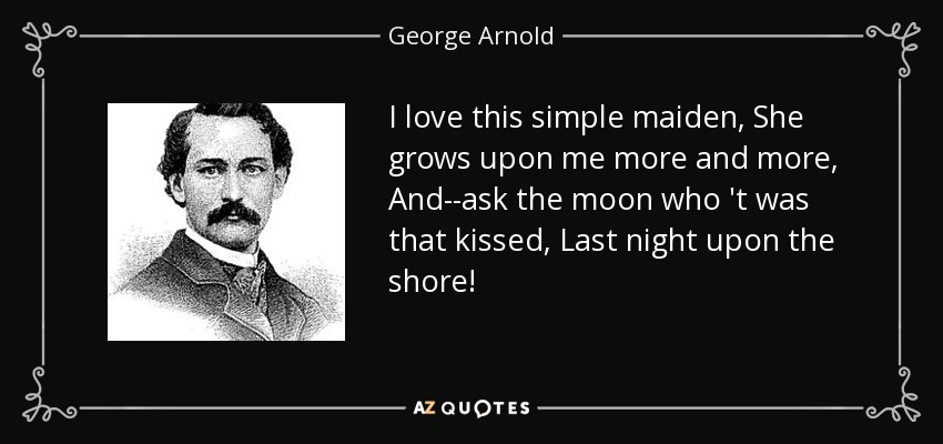 I love this simple maiden, She grows upon me more and more, And--ask the moon who 't was that kissed, Last night upon the shore! - George Arnold