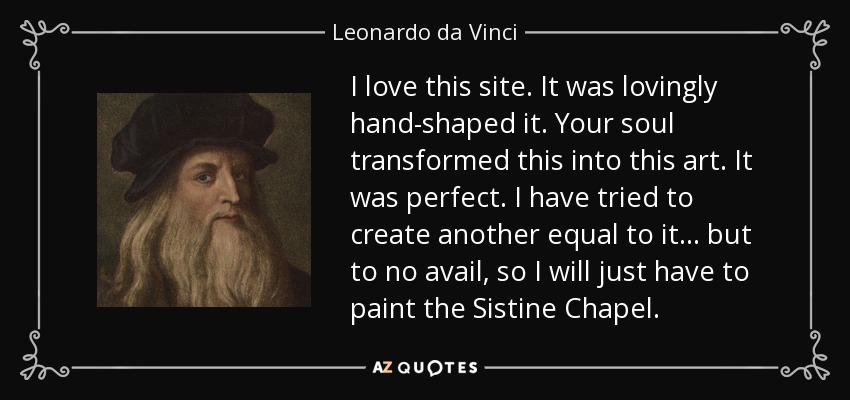 I love this site. It was lovingly hand-shaped it. Your soul transformed this into this art. It was perfect. I have tried to create another equal to it... but to no avail, so I will just have to paint the Sistine Chapel. - Leonardo da Vinci