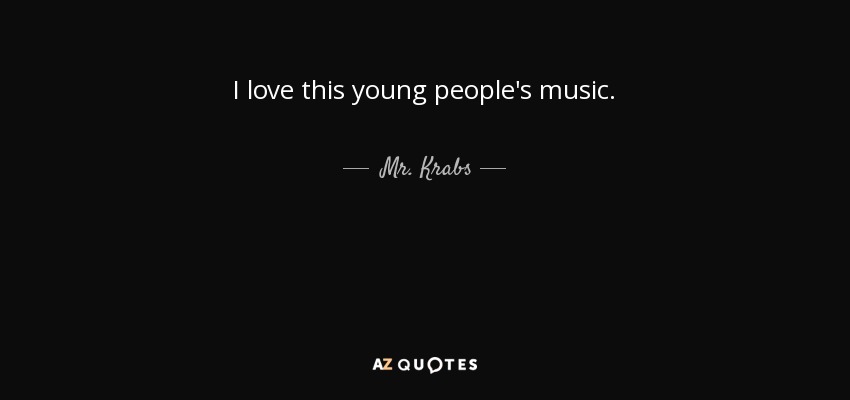 I love this young people's music. - Mr. Krabs