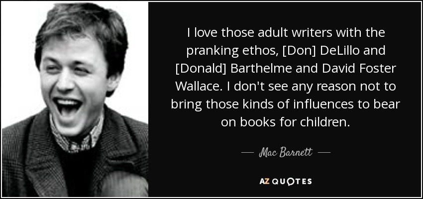I love those adult writers with the pranking ethos, [Don] DeLillo and [Donald] Barthelme and David Foster Wallace. I don't see any reason not to bring those kinds of influences to bear on books for children. - Mac Barnett