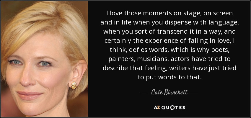 I love those moments on stage, on screen and in life when you dispense with language, when you sort of transcend it in a way, and certainly the experience of falling in love, I think, defies words, which is why poets, painters, musicians, actors have tried to describe that feeling, writers have just tried to put words to that. - Cate Blanchett