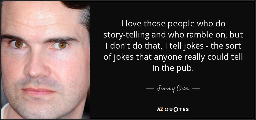 I love those people who do story-telling and who ramble on, but I don't do that, I tell jokes - the sort of jokes that anyone really could tell in the pub. - Jimmy Carr