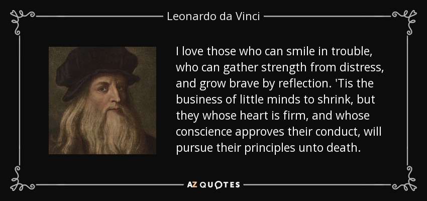 I love those who can smile in trouble, who can gather strength from distress, and grow brave by reflection. 'Tis the business of little minds to shrink, but they whose heart is firm, and whose conscience approves their conduct, will pursue their principles unto death. - Leonardo da Vinci