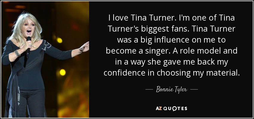 I love Tina Turner. I'm one of Tina Turner's biggest fans. Tina Turner was a big influence on me to become a singer. A role model and in a way she gave me back my confidence in choosing my material. - Bonnie Tyler