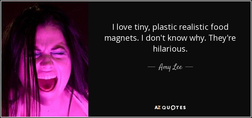 I love tiny, plastic realistic food magnets. I don't know why. They're hilarious. - Amy Lee