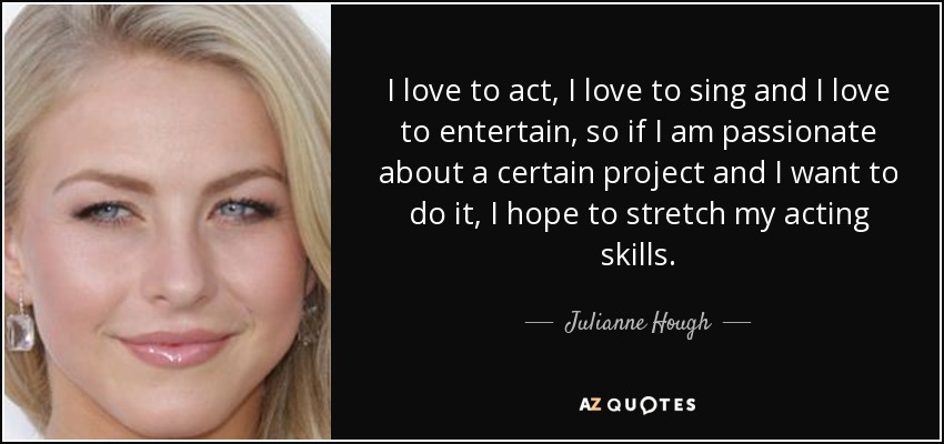 I love to act, I love to sing and I love to entertain, so if I am passionate about a certain project and I want to do it, I hope to stretch my acting skills. - Julianne Hough