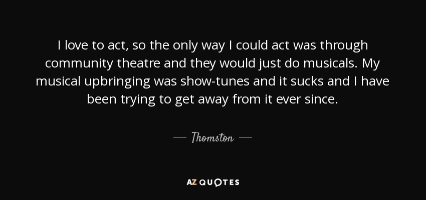 I love to act, so the only way I could act was through community theatre and they would just do musicals. My musical upbringing was show-tunes and it sucks and I have been trying to get away from it ever since. - Thomston
