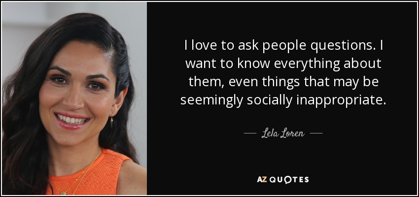 I love to ask people questions. I want to know everything about them, even things that may be seemingly socially inappropriate. - Lela Loren