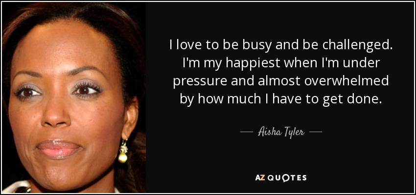 I love to be busy and be challenged. I'm my happiest when I'm under pressure and almost overwhelmed by how much I have to get done. - Aisha Tyler