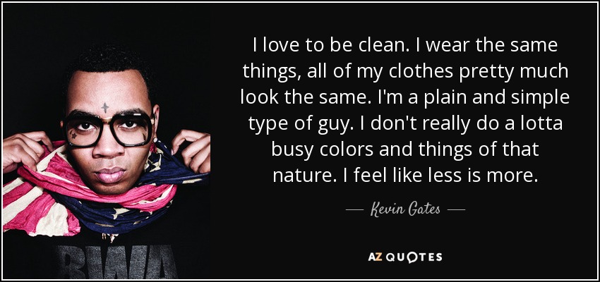 I love to be clean. I wear the same things, all of my clothes pretty much look the same. I'm a plain and simple type of guy. I don't really do a lotta busy colors and things of that nature. I feel like less is more. - Kevin Gates