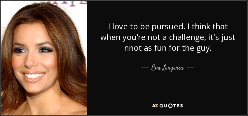 I love to be pursued. I think that when you're not a challenge, it's just nnot as fun for the guy. - Eva Longoria