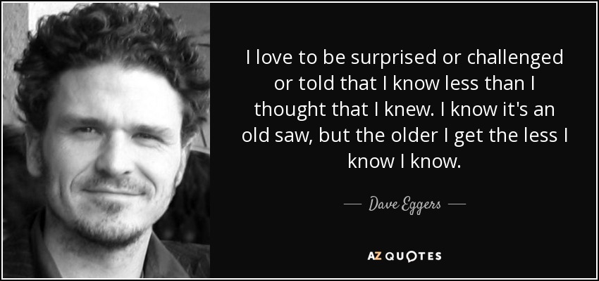 I love to be surprised or challenged or told that I know less than I thought that I knew. I know it's an old saw, but the older I get the less I know I know. - Dave Eggers