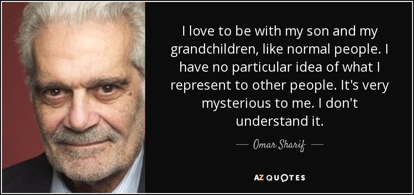 I love to be with my son and my grandchildren, like normal people. I have no particular idea of what I represent to other people. It's very mysterious to me. I don't understand it. - Omar Sharif