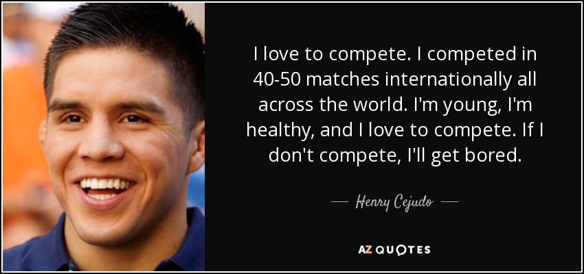 I love to compete. I competed in 40-50 matches internationally all across the world. I'm young, I'm healthy, and I love to compete. If I don't compete, I'll get bored. - Henry Cejudo