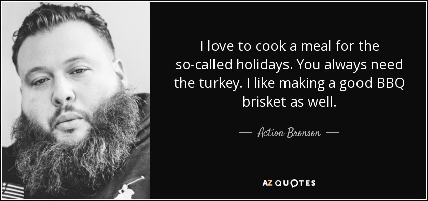 I love to cook a meal for the so-called holidays. You always need the turkey. I like making a good BBQ brisket as well. - Action Bronson
