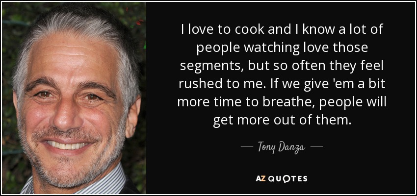 I love to cook and I know a lot of people watching love those segments, but so often they feel rushed to me. If we give 'em a bit more time to breathe, people will get more out of them. - Tony Danza