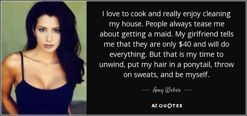 I love to cook and really enjoy cleaning my house. People always tease me about getting a maid. My girlfriend tells me that they are only $40 and will do everything. But that is my time to unwind, put my hair in a ponytail, throw on sweats, and be myself. - Amy Weber