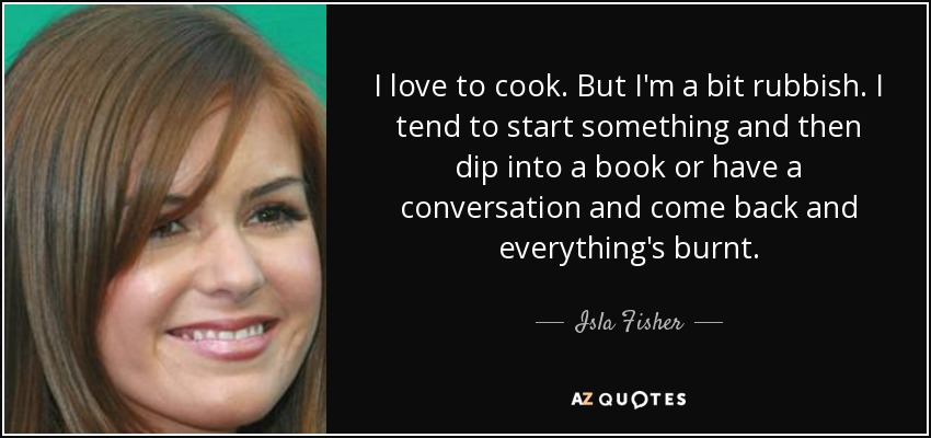 I love to cook. But I'm a bit rubbish. I tend to start something and then dip into a book or have a conversation and come back and everything's burnt. - Isla Fisher