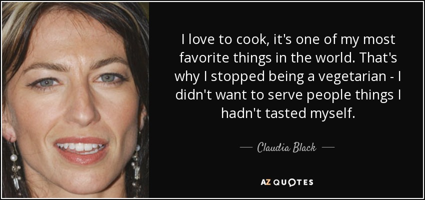 I love to cook, it's one of my most favorite things in the world. That's why I stopped being a vegetarian - I didn't want to serve people things I hadn't tasted myself. - Claudia Black